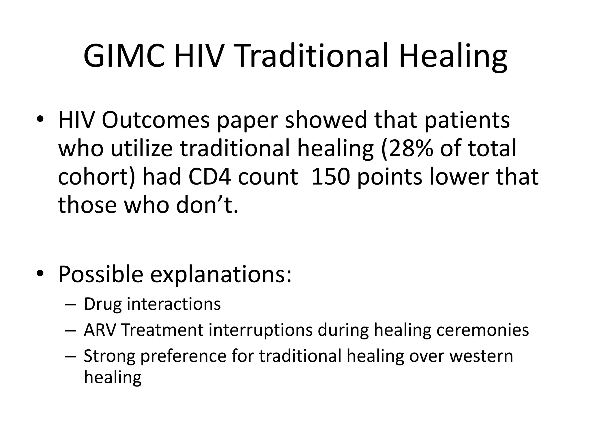 GIMC HIV Traditional Healing
• HIV Outcomes paper showed that patients
  who utilize traditional healing (28% of total
  cohort) had CD4 count 150 points lower that
  those who don’t.

• Possible explanations:
  – Drug interactions
  – ARV Treatment interruptions during healing ceremonies
  – Strong preference for traditional healing over western
    healing
 