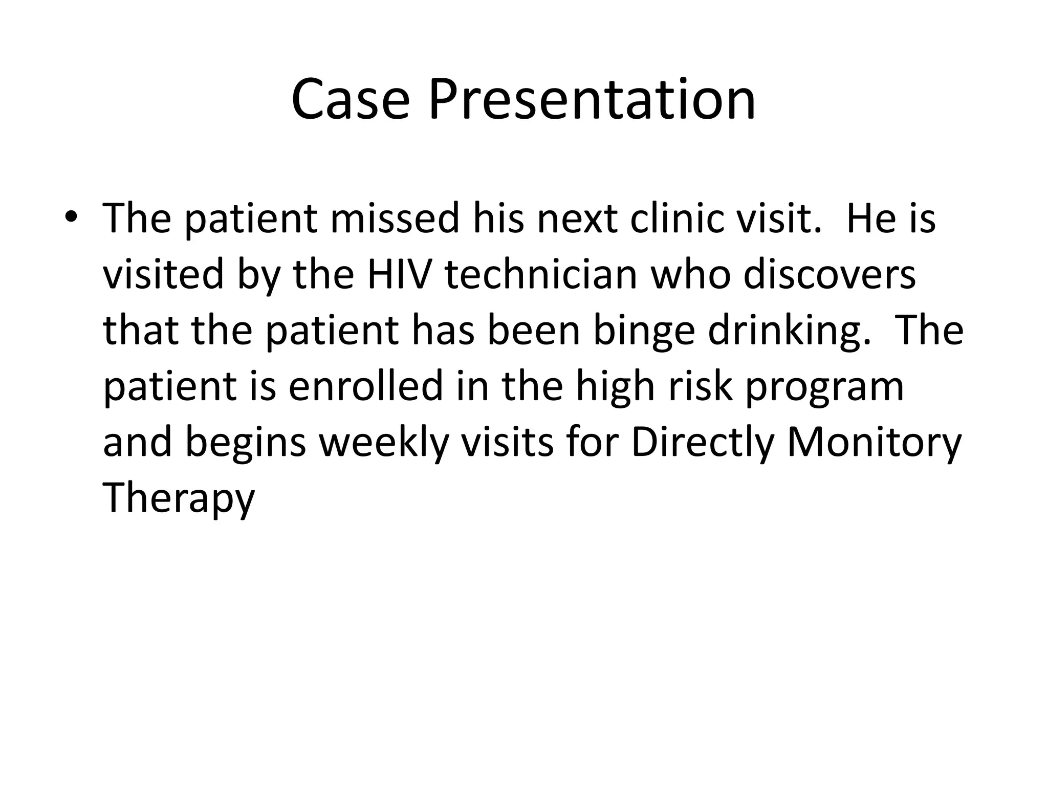Case Presentation
• The patient missed his next clinic visit. He is
  visited by the HIV technician who discovers
  that the patient has been binge drinking. The
  patient is enrolled in the high risk program
  and begins weekly visits for Directly Monitory
  Therapy
 