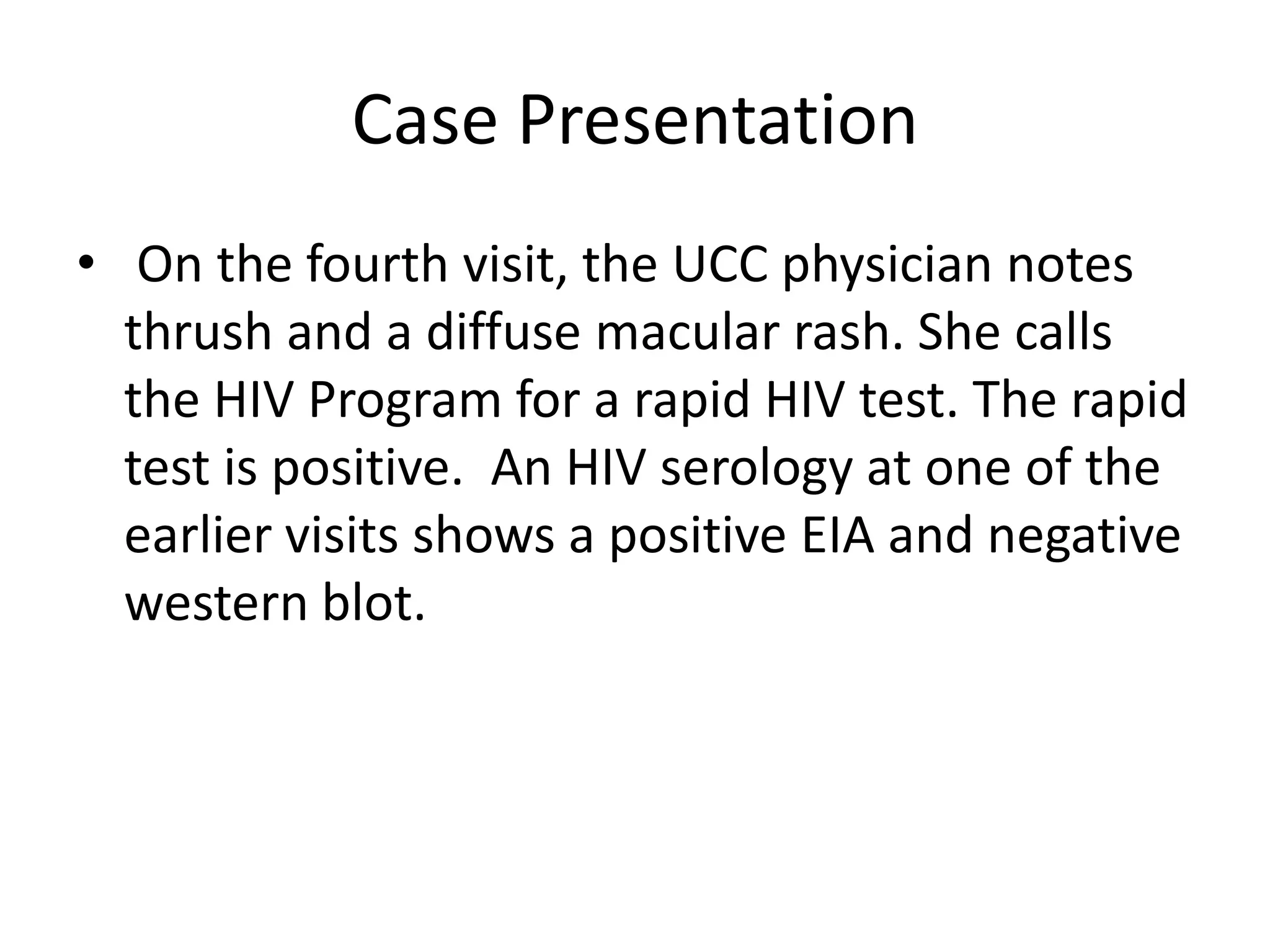 Case Presentation
• On the fourth visit, the UCC physician notes
  thrush and a diffuse macular rash. She calls
  the HIV Program for a rapid HIV test. The rapid
  test is positive. An HIV serology at one of the
  earlier visits shows a positive EIA and negative
  western blot.
 