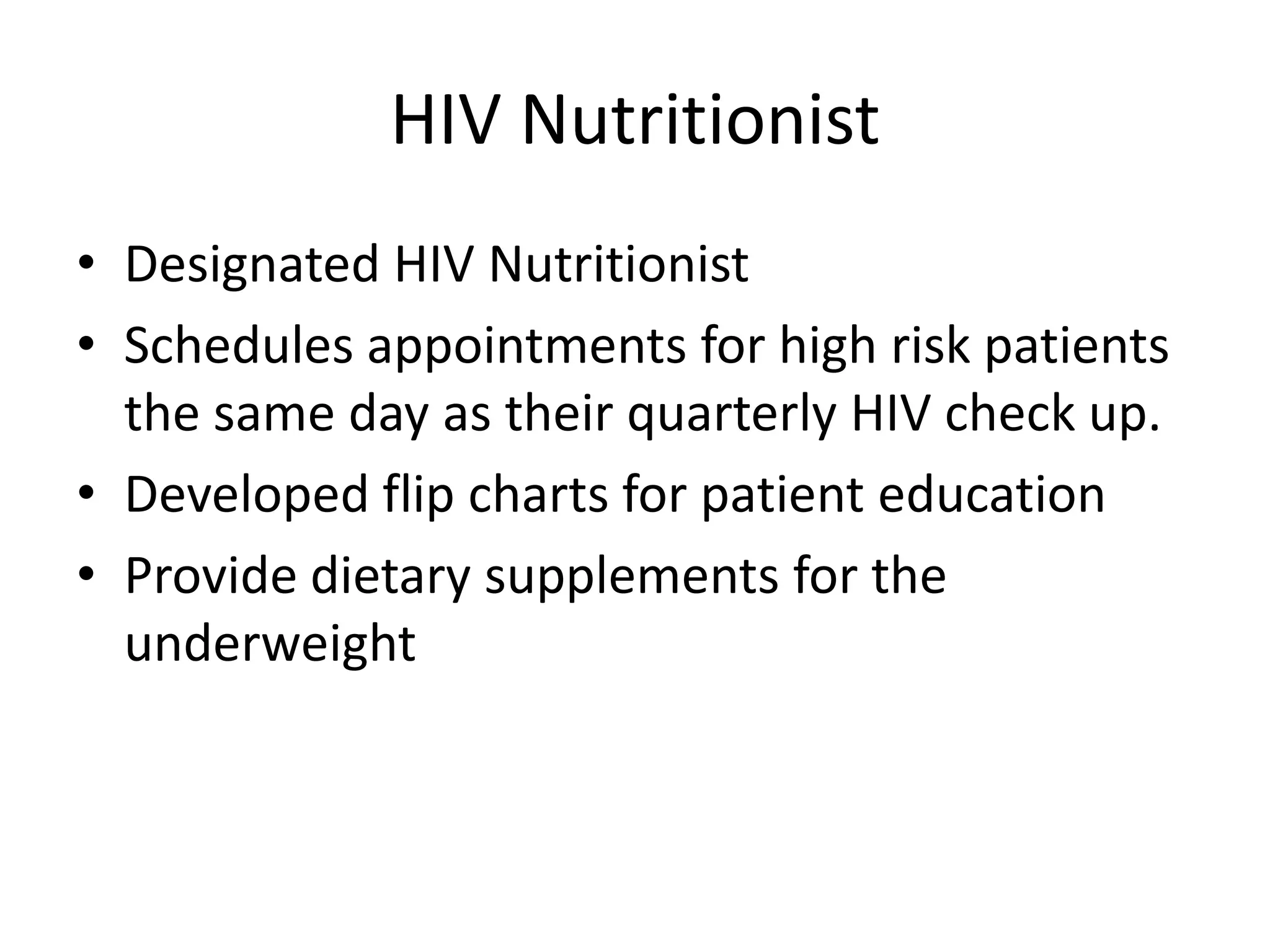 HIV Nutritionist
• Designated HIV Nutritionist
• Schedules appointments for high risk patients
  the same day as their quarterly HIV check up.
• Developed flip charts for patient education
• Provide dietary supplements for the
  underweight
 