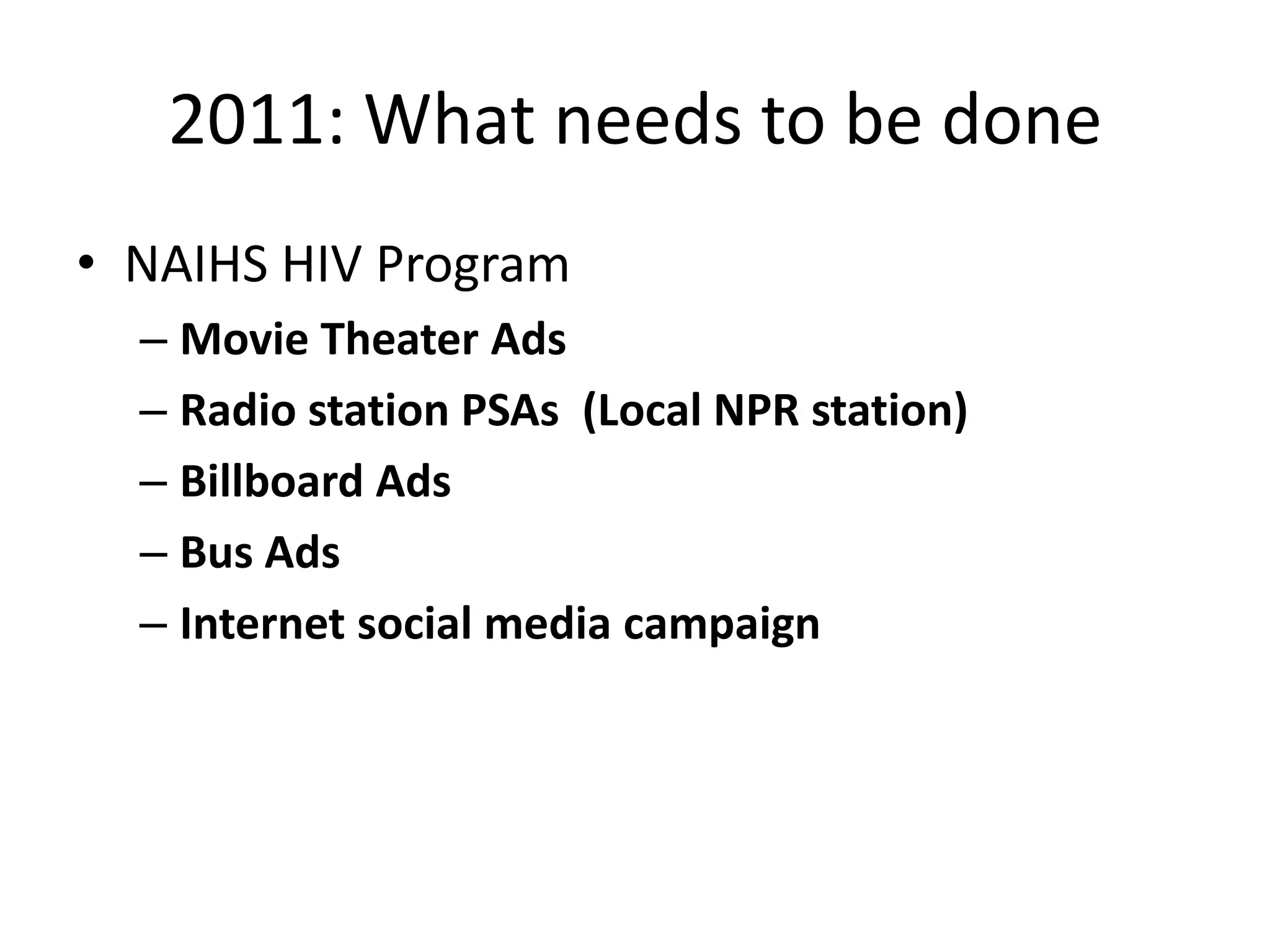 2011: What needs to be done
• NAIHS HIV Program
  – Movie Theater Ads
  – Radio station PSAs (Local NPR station)
  – Billboard Ads
  – Bus Ads
  – Internet social media campaign
 