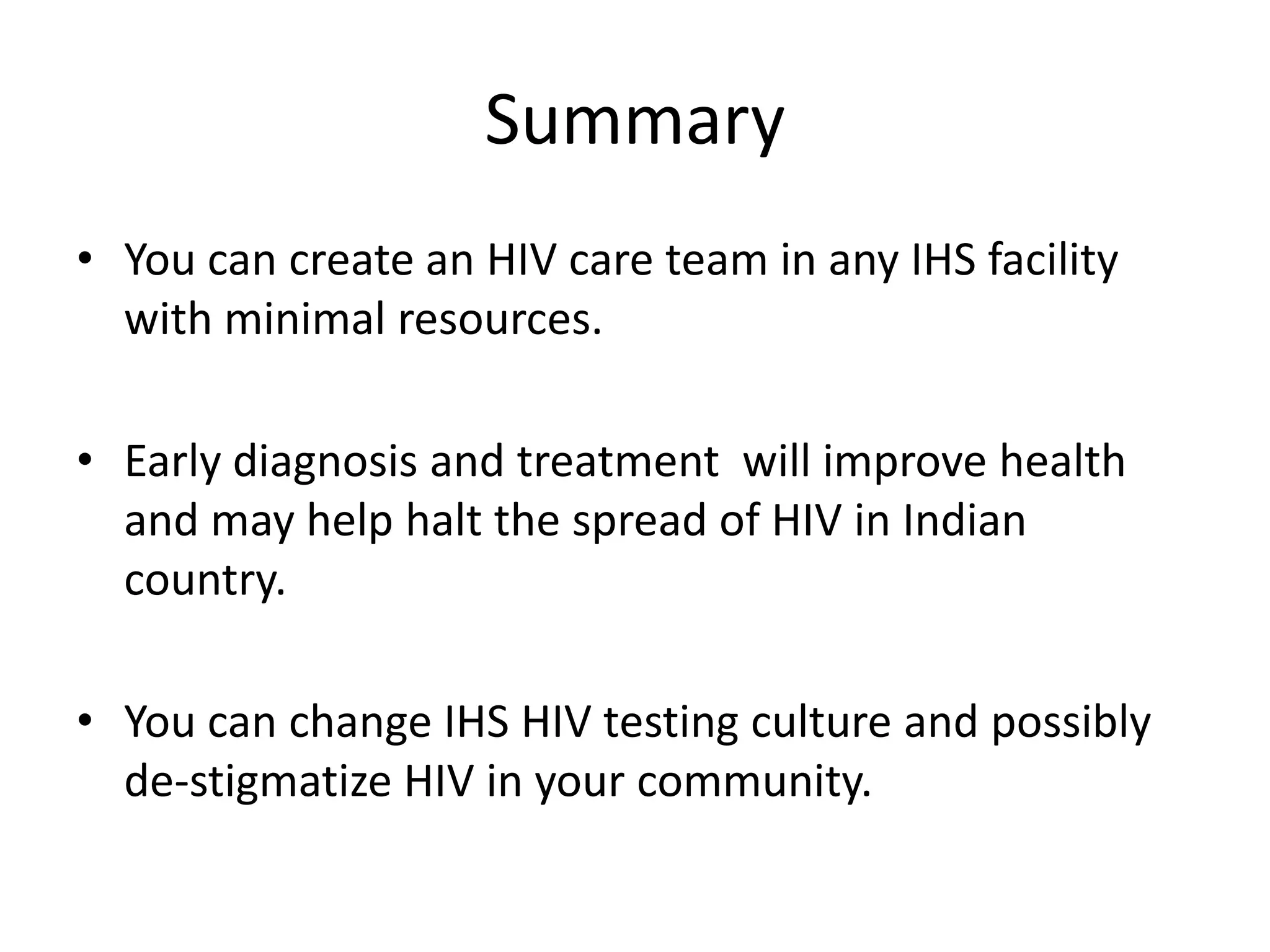 Summary
• You can create an HIV care team in any IHS facility
  with minimal resources.

• Early diagnosis and treatment will improve health
  and may help halt the spread of HIV in Indian
  country.

• You can change IHS HIV testing culture and possibly
  de-stigmatize HIV in your community.
 