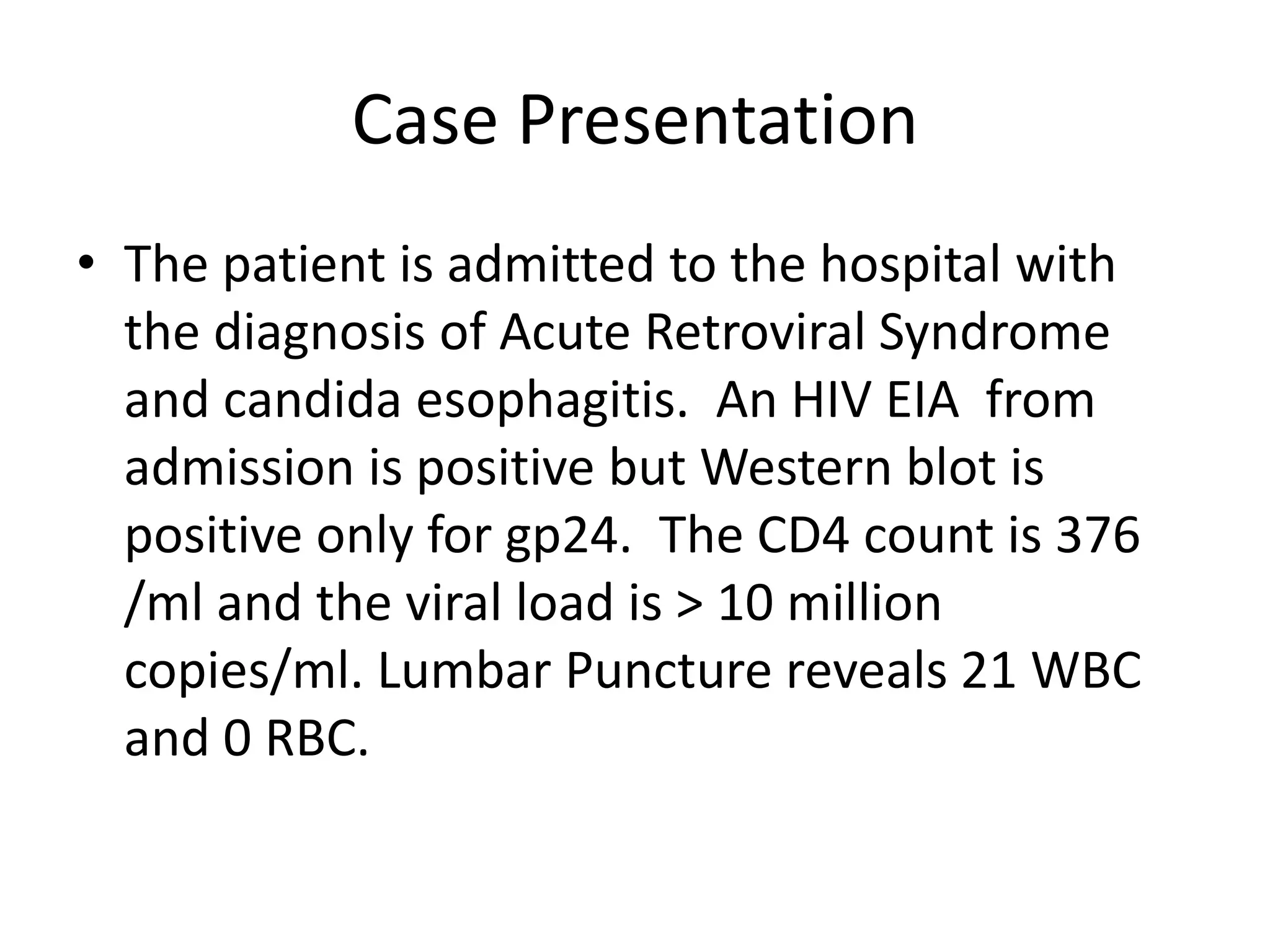Case Presentation
• The patient is admitted to the hospital with
  the diagnosis of Acute Retroviral Syndrome
  and candida esophagitis. An HIV EIA from
  admission is positive but Western blot is
  positive only for gp24. The CD4 count is 376
  /ml and the viral load is > 10 million
  copies/ml. Lumbar Puncture reveals 21 WBC
  and 0 RBC.
 
