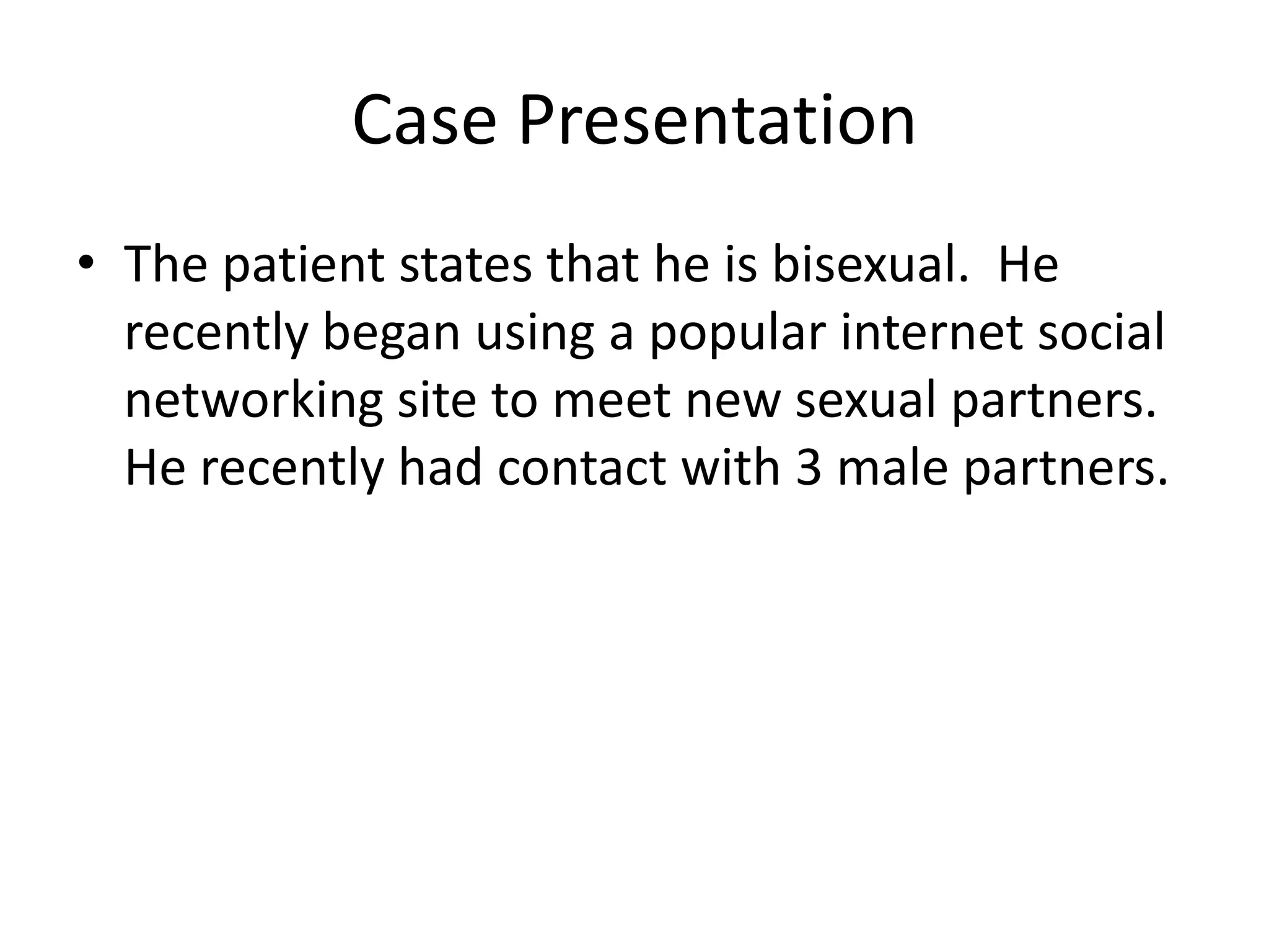 Case Presentation
• The patient states that he is bisexual. He
  recently began using a popular internet social
  networking site to meet new sexual partners.
  He recently had contact with 3 male partners.
 