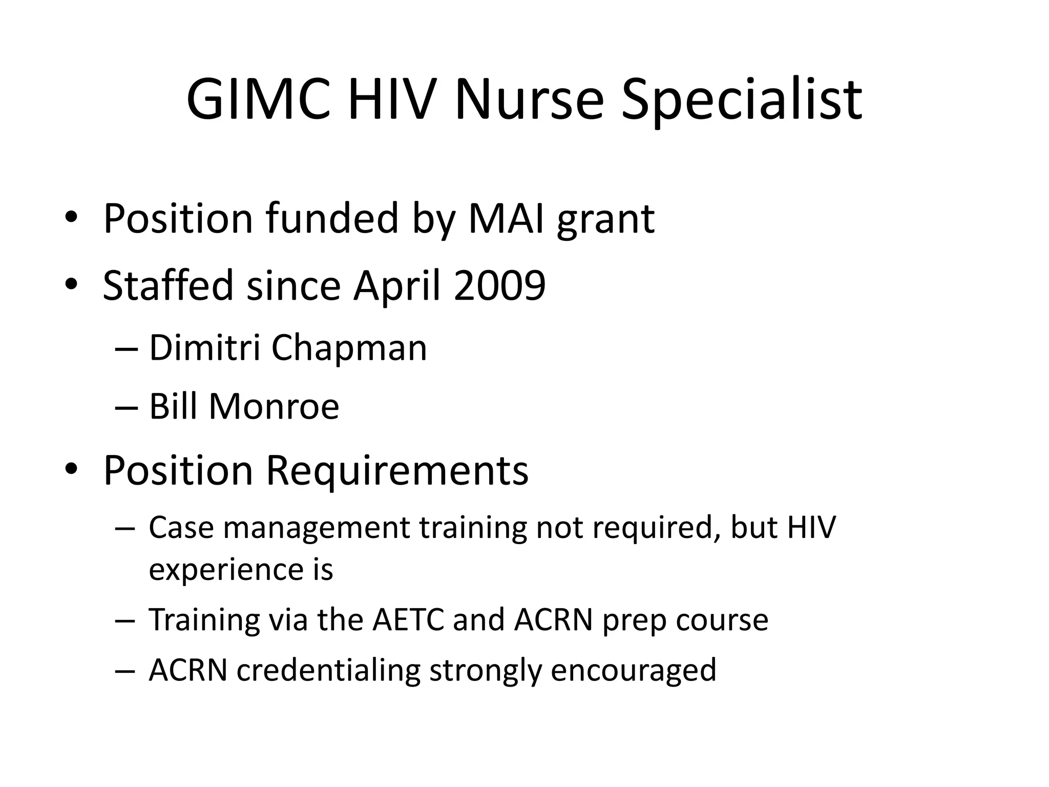 GIMC HIV Nurse Specialist
• Position funded by MAI grant
• Staffed since April 2009
  – Dimitri Chapman
  – Bill Monroe
• Position Requirements
  – Case management training not required, but HIV
    experience is
  – Training via the AETC and ACRN prep course
  – ACRN credentialing strongly encouraged
 