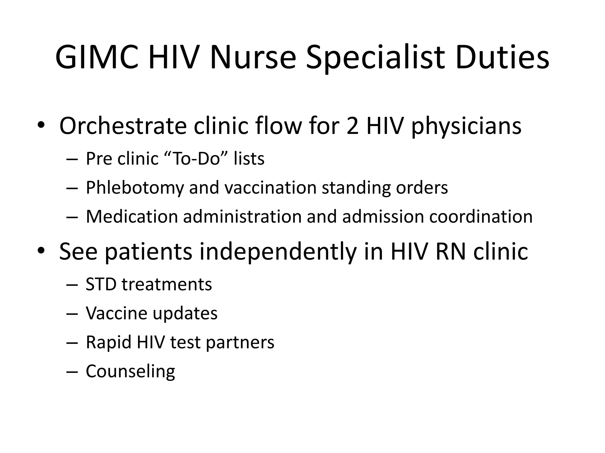 GIMC HIV Nurse Specialist Duties
• Orchestrate clinic flow for 2 HIV physicians
  – Pre clinic “To-Do” lists
  – Phlebotomy and vaccination standing orders
  – Medication administration and admission coordination
• See patients independently in HIV RN clinic
  –   STD treatments
  –   Vaccine updates
  –   Rapid HIV test partners
  –   Counseling
 
