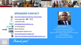 Maina WaGĩokõ Ph. D.
Vice Principal PD and Outreach
Head Professional Development Center
Aga Khan Academy, Mombasa
Visiting Faculty Harvard Graduate School of Education
Global Facilitator
Examiner and School Evaluator
GAP International Board Member
SPEAKERS CONTACT
http://www.agakhanacademies.org/mombasa
mainawagioko@
+254722721656
gioko@agakhanacademies.org
dr.mainawagioko
Maina WaGioko
mainawagioko.blogspot.com
http://mainawagioko.weebly.com
https://innovativelearningfacilitator@wordpress.com
Thank you!
 