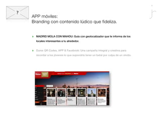 APP móviles:
Branding con contenido lúdico que fideliza.


‣   MADRID MOLA CON MAHOU: Guía con geolocalizador que te informa de los
    locales interesantes a tu alrededor.


‣   Durex QR Codes, APP & Facebook: Una campaña integral y creativa para
    recordar a los jóvenes lo que supondría tener un bebé por culpa de un olvido.
 