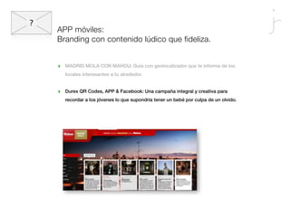 APP móviles:
Branding con contenido lúdico que fideliza.


‣   MADRID MOLA CON MAHOU: Guía con geolocalizador que te informa de los
    locales interesantes a tu alrededor.


‣   Durex QR Codes, APP & Facebook: Una campaña integral y creativa para
    recordar a los jóvenes lo que supondría tener un bebé por culpa de un olvido.
 