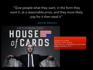 – K E V I N S PA C E Y-
"Give people what they want, in the form they
want it, at a reasonable price, and they more likely
pay for it then steal it”
!
H O U S E O F C A R D S
N E T F L I X O N LY S H O W =
V O D D I G I TA L S T R E A M I N G P L AT F O R M
E M M Y AWA R D S 2 0 1 3
 