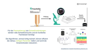 Schweißtechnik: KI-basierte Parametrierung (blechnet.com)
Für die Parametrierung von Schweißverbindungen
werden viele Schweißversuche und ein fundiertes
Fachwissen benötigt.
Die Algorithmen, einmal richtig trainiert, können effizient
die nahezu richtigen Parameter liefern und somit die
Vorserienkosten reduzieren.
 