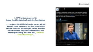 I-JEPA ist das Akronym für
Image Joint Embedding Predictive Architecture
„…. so kann das KI-Modell weiter lernen wie ein
Mensch – und basierend auf dem erworbenen
Wissen nicht nur Vorhersagen treffen, sondern
auch komplexe Aufgaben übernehmen; und
zwar eigenständig, im Sinne des „Common
Sense Knowledge“.
 