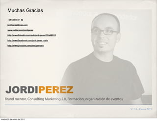 Muchas Gracias
       +34 639 06 41 62

       jordiperez@mac.com

       www.twitter.com/jordiperez

       http://www.linkedin.com/pub/jordi-perez/11/a68/612

       http://www.facebook.com/jordi.perez.rubio

       http://www.youtube.com/user/jperezru




    JORDIPEREZ
    Brand mentor, Consulting Marketing 2.0, Formación, organización de eventos

                                                                                 V. 1.5 - Enero 2011


martes 25 de enero de 2011
 