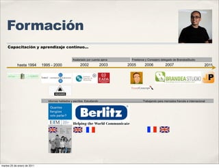 Formación
    Capacitación y aprendizaje contínuo...


                                                       Asalariado por cuenta ajena                            Freelance y Consejero delegado de BrandeaStudio

            hasta 1994       1995 - 2000                      2002              2003                      2005            2006               2007                                2011




                             ✤   Idiomas hablados y escritos. Estudiando .........................................................Trabajando para mercados francés e internacional




martes 25 de enero de 2011
 