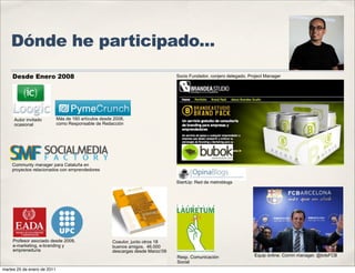 Dónde he participado...
    Desde Enero 2008                                                              Socio Fundador, conjero delegado. Project Manager




     Autor invitado          Más de 160 artículos desde 2008,
     ocasional               como Responsable de Redacción




    Communty manager para Cataluña en
    proyectos relacionados con emprendedores

                                                                                  StartUp: Red de metroblogs




     Profesor asociado desde 2009,                     Coautor, junto otros 18
     e-marketing, e-branding y                         buenos amigos. 46.000
     empreneduria                                      descargas desde Marzo’09
                                                                                  Resp. Comunicación                  Equip online. Comm manager. @totsFCB
                                                                                  Social
martes 25 de enero de 2011
 