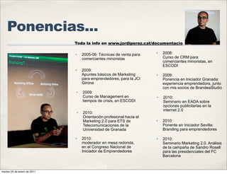 Ponencias...
                             Toda la info en www.jordiperez.cat/documentacio

                             ✤   2005-06: Técnicas de venta para
                                                                    ✤   2008:
                                 comerciantes minoristas                Curso de CRM para
                                                                        comerciantes minoristas, en
                                                                        ESCODI
                             ✤   2009:
                                 Apuntes básicos de Marketing       ✤   2009:
                                 para emprendedores, para la JCI        Ponencia en Iniciador Granada:
                                 Girona                                 experiencia emprendedora, junto
                                                                        con mis socios de BrandeaStudio
                             ✤   2009:
                                 Curso de Management en             ✤   2010:
                                 tiempos de crisis, en ESCODI           Seminario en EADA sobre
                                                                        opciones publicitarias en la
                                                                        internet 2.0
                             ✤   2010:
                                 Orientación profesional hacia el
                                 Marketing 2.0 para ETS de          ✤   2010:
                                 Telecomunicaciones de la               Ponente en Iniciador Sevilla:
                                 Universidad de Granada                 Branding para emprendedores

                             ✤   2010:                              ✤   2010:
                                 moderador en mesa redonda,             Seminario Marketing 2.0. Análisis
                                 en el Congreso Nacional de             de la campaña de Sandro Rosell
                                 Iniciador de Emprendedores             para las presidenciales del FC
                                                                        Barcelona


martes 25 de enero de 2011
 