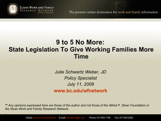 9 to 5 No More:   State Legislation To Give Working Families More Time Julie Schwartz Weber, JD Policy Specialist July 11, 2008 www.bc.edu/wfnetwork **  Any opinions expressed here are those of the author and not those of the Alfred P. Sloan Foundation or the Sloan Work and Family Research Network. . 