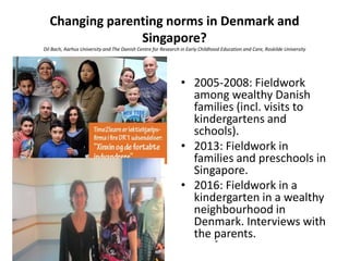 Changing parenting norms in Denmark and
Singapore?
Dil Bach, Aarhus University and The Danish Centre for Research in Early Childhood Education and Care, Roskilde University
• 2005-2008: Fieldwork
among wealthy Danish
families (incl. visits to
kindergartens and
schools).
• 2013: Fieldwork in
families and preschools in
Singapore.
• 2016: Fieldwork in a
kindergarten in a wealthy
neighbourhood in
Denmark. Interviews with
the parents.
 