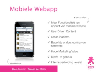 Mobiele Webapp
                                                          Kenmerken

                                      Meer Functionaliteit ten
                                      opzicht van mobiele website
                                      User Driven Content
                                      Cross Platform.
                                      Beperkte ondersteuning van
                                      hardware
                                      Hoge Marketing Value
                                      Direct te gebruik

Voorbeeld                             Internetverbinding vereist

  Sterc Seminar - Kansen met Mobile
 