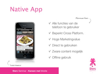 Native App
                                                        Kenmerken

                                      Alle functies van de
                                      telefoon te gebruiker
                                      Beperkt Cross Platform.
                                      Hoge Marketingvalue
                                      Direct te gebruiken
                                      Zware content mogelijk
                                      Ofﬂine gebruik

Voorbeeld

  Sterc Seminar - Kansen met Mobile
 