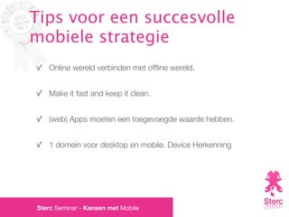 Tips voor een succesvolle
mobiele strategie
   Online wereld verbinden met ofﬂine wereld.


   Make it fast and keep it clean.


   (web) Apps moeten een toegevoegde waarde hebben.


   1 domein voor desktop en mobile. Device Herkenning




Sterc Seminar - Kansen met Mobile
 