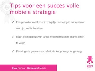 Tips voor een succes volle
mobiele strategie
   Een gebruiker moet zo min mogelijk handelingen ondernemen

   om zijn doel te bereiken.


   Maak geen gebruik van lange invoerformulieren, drama om in

   te vullen


   Een vinger is geen cursor. Maak de knoppen groot genoeg




Sterc Seminar - Kansen met Mobile
 