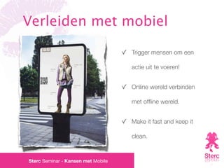 Verleiden met mobiel

                                    Trigger mensen om een

                                    actie uit te voeren!


                                    Online wereld verbinden

                                    met ofﬂine wereld.


                                    Make it fast and keep it

                                    clean.


Sterc Seminar - Kansen met Mobile
 