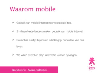 Waarom mobile

   Gebruik van mobiel internet neemt explosief toe.


   5 miljoen Nederlanders maken gebruik van mobiel internet


   De mobiel is altijd bij ons en is belangrijk onderdeel van ons

   leven.


   We willen overal en altijd informatie kunnen opvragen




Sterc Seminar - Kansen met Mobile
 