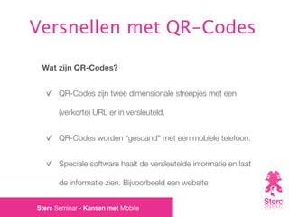Versnellen met QR-Codes

 Wat zijn QR-Codes?


       QR-Codes zijn twee dimensionale streepjes met een

       (verkorte) URL er in versleuteld.


       QR-Codes worden “gescand” met een mobiele telefoon.


       Speciale software haalt de versleutelde informatie en laat

       de informatie zien. Bijvoorbeeld een website


Sterc Seminar - Kansen met Mobile
 