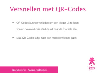 Versnellen met QR-Codes

   QR-Codes kunnen verleiden om een trigger uit te laten

   voeren. Vermeld ook altijd de url naar de mobiele site.


   Laat QR-Codes altijd naar een mobiele website gaan




Sterc Seminar - Kansen met Mobile
 
