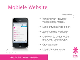 Mobiele Website
                                                       Kenmerken

                                      Vertaling van ‘gewone’
                                      website naar Mobiel.
                                      Lage ontwikkelingskosten
                                      Zoekmachine vriendelijk
                                      Makkelijk te onderhouden
                                      met CMS, zoals MODX
                                      Cross platform
                                      Lage Marketingvalue
Voorbeeld

  Sterc Seminar - Kansen met Mobile
 