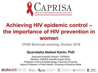 CAPRISA hosts a MRC
HIV-TB Pathogenesis and
Treatment Research Unit
CAPRISA hosts a DST-
NRF Centre of Excellence
in HIV Prevention
CAPRISA is the UNAIDS
Collaborating Centre for
HIV Research and Policy
Achieving HIV epidemic control –
the importance of HIV prevention in
women
CFAR Biannual meeting, Durban 2016
Quarraisha Abdool Karim, PhD
Associate Scientific Director: CAPRISA
Member: UNAIDS Scientific Expert Panel
Professor in Clinical Epidemiology, Columbia University
Adjunct Professor in Public Health, University of KwaZulu-Natal
 