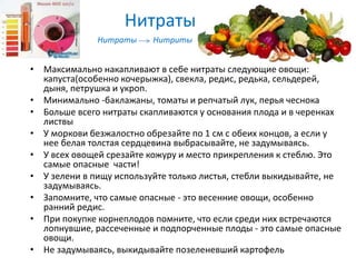 Нитраты
• Максимально накапливают в себе нитраты следующие овощи:
капуста(особенно кочерыжка), свекла, редис, редька, сельдерей,
дыня, петрушка и укроп.
• Минимально -баклажаны, томаты и репчатый лук, перья чеснока
• Больше всего нитраты скапливаются у основания плода и в черенках
листвы
• У моркови безжалостно обрезайте по 1 см с обеих концов, а если у
нее белая толстая сердцевина выбрасывайте, не задумываясь.
• У всех овощей срезайте кожуру и место прикрепления к стеблю. Это
самые опасные части!
• У зелени в пищу используйте только листья, стебли выкидывайте, не
задумываясь.
• Запомните, что самые опасные - это весенние овощи, особенно
ранний редис.
• При покупке корнеплодов помните, что если среди них встречаются
лопнувшие, рассеченные и подпорченные плоды - это самые опасные
овощи.
• Не задумываясь, выкидывайте позеленевший картофель
Нитраты Нитриты
 