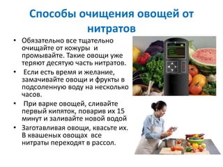 Способы очищения овощей от
нитратов
• Обязательно все тщательно
очищайте от кожуры и
промывайте. Такие овощи уже
теряют десятую часть нитратов.
• Если есть время и желание,
замачивайте овощи и фрукты в
подсоленную воду на несколько
часов.
• При варке овощей, сливайте
первый кипяток, поварив их 15
минут и заливайте новой водой
• Заготавливая овощи, квасьте их.
В квашеных овощах все
нитраты переходят в рассол.
 