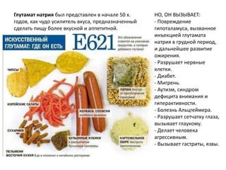 Глутамат натрия был представлен в начале 50 х.
годов, как чудо усилитель вкуса, предназначенный
сделать пищу более вкусной и аппетитной.
НО, ОН ВЫЗЫВАЕТ:
- Повреждение
гипоталамуса, вызванное
инъекцией глутамата
натрия в грудной период,
и дальнейшее развитие
ожирения.
- Разрушает нервные
клетки.
- Диабет.
- Мигрень.
- Аутизм, синдром
дефицита внимания и
гиперактивности.
- Болезнь Альцгеймера.
- Разрушает сетчатку глаза,
вызывает глаукому.
- Делает человека
агрессивным.
- Вызывает гастриты, язвы.
 
