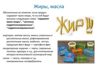 Жиры, масла
Обозначения на этикетке: если продукт
содержит транс-жиры, то на ней будут
указаны следующие слова: "содержит
транс-жиры", "частично
гидрогенизированные",
"гидрогенизированные»
маргарин, мягкие масла, миксы сливочных и
растительных масел, рафинированное
растительное масло, майонез, кетчуп,
продукция фаст-фуда — картофель-фри
кондитерские изделия — торты, пирожные,
печенье, крекеры и т.д., для изготовления
которых использовался кулинарный жир
снеки — чипсы, попкорн и т.д.
замороженные полуфабрикаты.
 