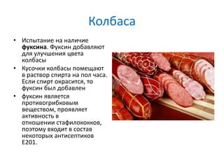 Колбаса
• Испытание на наличие
фуксина. Фуксин добавляют
для улучшения цвета
колбасы
• Кусочки колбасы помещают
в раствор спирта на пол часа.
Если спирт окрасится, то
фуксин был добавлен
• фуксин является
противогрибковым
веществом, проявляет
активность в
отношении стафилококков,
поэтому входит в состав
некоторых антисептиков
E201.
 