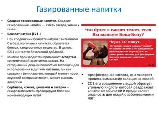 Газированные напитки
• Сладкие газированные напитки. Сладкие
газированные напитки — смесь сахара, химии и
газов.
• Бензоат натрия (Е211)
• При соединении бензоата натрия с витамином
C в безалкогольных напитках, образуется
бензол, канцерогенное вещество. В целом,
E211 считается безопасной добавкой.
• Многие производители применяют аспартам —
синтетический заменитель сахара. На
сегодняшний день он полностью запрещен для
использования в детском питании, так как
содержит фенилаланин, который меняет порог
вкусовой восприимчивости, может вызвать
аллергию
• Сорбитол, ксилит, цикламат и сахарин –
сахарозаменители провоцируют болезни
мочевыводящих путей
• ортофосфорная кислота, она ускоряет
процесс вымывания кальция из костей
• СО2 его соединение с водой образует
угольную кислоту, которая раздражает
слизистые оболочки и представляет
опасность для людей с заболеваниями
ЖКТ
 