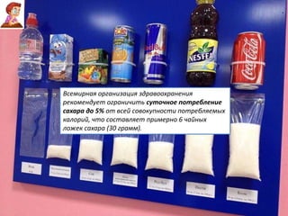 Всемирная организация здравоохранения
рекомендует ограничить суточное потребление
сахара до 5% от всей совокупности потребляемых
калорий, что составляет примерно 6 чайных
ложек сахара (30 грамм).
 