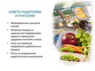 СОВЕТЫ РОДИТЕЛЯМ
И УЧИТЕЛЯМ
• Формирование школьных
ланчей
• Опорные вопросы и
задания для поддержания
правил и принципов
здорового питания в семье
• План по снижению
потребления добавленных
сахаров
• Тесты на определение
недостаточности витаминов
 