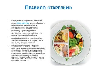 ПРАВИЛО «ТАРЕЛКИ»
• На тарелке продукты по меньшей
мере пяти цветов (разнообразие и
обеспечение витаминами и
минеральными веществами).
• половину тарелки должны
составлять различные салаты или
овощи холодной обработки
• примерно четверть тарелки может
занимать основной продукт, такой
как рыба, птица или мясо;
• оставшаяся четверть – гарнир.
• Если речь идет о смешанном блюде,
например, лагмане, бишбармаке
или плове, то смешанная пища будет
занимать половину условной
тарелки, а другую половину – те же
салаты и овощи
 