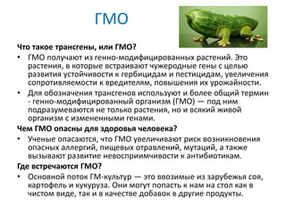 ГМО
Что такое трансгены, или ГМО?
• ГМО получают из генно-модифицированных растений. Это
растения, в которые встраивают чужеродные гены с целью
развития устойчивости к гербицидам и пестицидам, увеличения
сопротивляемости к вредителям, повышения их урожайности.
• Для обозначения трансгенов используют и более общий термин
- генно-модифицированный организм (ГМО) — под ним
подразумеваются не только растения, но и всякий живой
организм с измененными генами.
Чем ГМО опасны для здоровья человека?
• Ученые опасаются, что ГМО увеличивают риск возникновения
опасных аллергий, пищевых отравлений, мутаций, а также
вызывают развитие невосприимчивости к антибиотикам.
Где встречаются ГМО?
• Основной поток ГМ-культур — это ввозимые из зарубежья соя,
картофель и кукуруза. Они могут попасть к нам на стол как в
чистом виде, так и в качестве добавок в другие продукты.
 