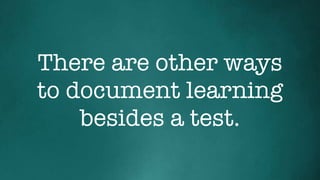 There are other ways
to document learning
besides a test.
 