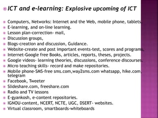  ICT and e-learning: Explosive upcoming of ICT
 Computers, Networks: Internet and the Web, mobile phone, tablets,
 E-learning, and on-line learning.
 Lesson plan-correction- mail,
 Discussion groups,
 Blogs-creation and discussion, Guidance.
 Website-create and post important events-test, scores and programs,
 Internet-Google free Books, articles, reports, theses, projects.
 Google videos- learning theories, discussions, conference discourses.
 Micro teaching skills- record and make repositories.
 Mobile phone-SMS-free sms.com,way2sms.com whatsapp, hike.com,
telegram
 Facebook, Tweeter
 Slideshare.com, freeshare.com
 Radio and TV lessons
 E-gyankosh, e-content repositories.
 IGNOU-content, NCERT, NCTE, UGC, DSERT- websites.
 Virtual classroom, smartboards-whiteboards
 