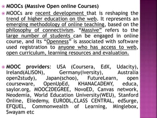  MOOCs (Massive Open online Courses)
 MOOCs are recent development that is reshaping the
trend of higher education on the web. It represents an
emerging methodology of online teaching, based on the
philosophy of connectivism. “Massive” refers to the
large number of students can be engaged in online
course, and its “Openness” is associated with software
used registration to anyone who has access to web,
open curriculum, learning resources and evaluation.
 MOOC providers: USA (Coursera, EdX, Udacity),
Ireland(ALISON), Germany(iversity), Australia
open2study), Japan(schoo), FutureLearn, open
courseware, OpenUpEd, KHANACADEMY, educa,
saylor.org, MOOC2DEGREE, NovoED, Canvas network,
Neodemia, World Education University(WEU), Stanford
Online, Eliedemy, EURODL,CLASS CENTRAL, edSurge,
EFQUEL, Commonwealth of Learning, Minglebox,
Swayam etc
 