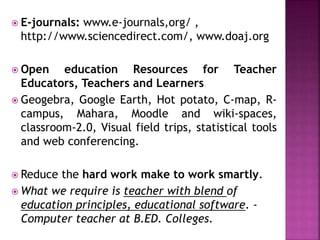  E-journals: www.e-journals,org/ ,
http://www.sciencedirect.com/, www.doaj.org
 Open education Resources for Teacher
Educators, Teachers and Learners
 Geogebra, Google Earth, Hot potato, C-map, R-
campus, Mahara, Moodle and wiki-spaces,
classroom-2.0, Visual field trips, statistical tools
and web conferencing.
 Reduce the hard work make to work smartly.
 What we require is teacher with blend of
education principles, educational software. -
Computer teacher at B.ED. Colleges.
 