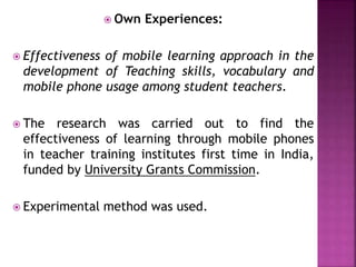  Own Experiences:
 Effectiveness of mobile learning approach in the
development of Teaching skills, vocabulary and
mobile phone usage among student teachers.
 The research was carried out to find the
effectiveness of learning through mobile phones
in teacher training institutes first time in India,
funded by University Grants Commission.
 Experimental method was used.
 