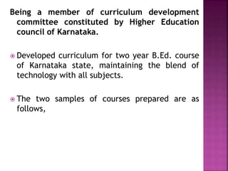 Being a member of curriculum development
committee constituted by Higher Education
council of Karnataka.
 Developed curriculum for two year B.Ed. course
of Karnataka state, maintaining the blend of
technology with all subjects.
 The two samples of courses prepared are as
follows,
 
