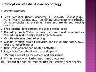  Perceptions of Educational Technology
 Learning Activities
1. Visit websites (Khans academy, E-Gyankosh, Shodhaganga,
NCTE, NCERT, DSERT, UGC) Collecting Documents like Polices,
plans, statistics, scholarships, issue and trends and writing
reports.
2. Free website development and usage (Webs.com)
3. Recording- Audio/Video lectures discussions, and presentations
etc, editing and writing report on procedures.
4. CAI- Development and reporting
5. Mobile learning- related activities like use of blue tooth, SMS,
MMS and other features.
6. Blog- development and related activities
7. Login in to You tube-download and upload.
8. Writing a report on TV Lessons and discussions
9. Writing a report on Radio lessons and discussion.
10. List out the content related different learning experiences
 
