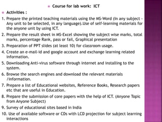  Course for lab work: ICT
 Activities :
1. Prepare the printed teaching materials using the MS-Word (In any subject -
Any unit to be selected, in any language).Use of self-learning materials for
the anyone unit by using ICT.
2. Prepare the result sheet in MS-Excel showing the subject wise marks, total
marks, percentage Rank, pass or fail, Graphical presentation
3. Preparation of PPT slides (at least 10) for classroom usage.
4. Create an e-mail-id and google account and exchange learning related
information.
5. Downloading Anti-virus software through internet and installing to the
system.
6. Browse the search engines and download the relevant materials
/information.
7. Prepare a list of Educational websites, Reference Books, Research papers
etc that are useful in Education.
8. Prepare the submission of core papers with the help of ICT. (Anyone Topic
from Anyone Subject)
9. Survey of educational sites based in India
10. Use of available software or CDs with LCD projection for subject learning
interactions
 